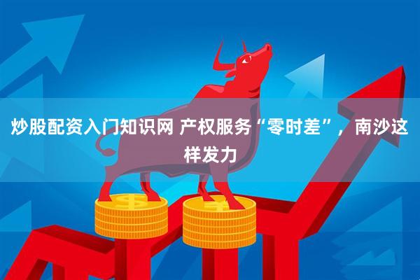 炒股配资入门知识网 产权服务“零时差”，南沙这样发力