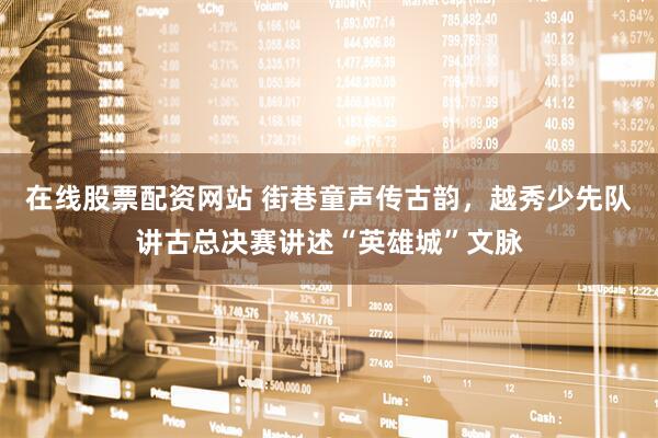 在线股票配资网站 街巷童声传古韵，越秀少先队讲古总决赛讲述“英雄城”文脉