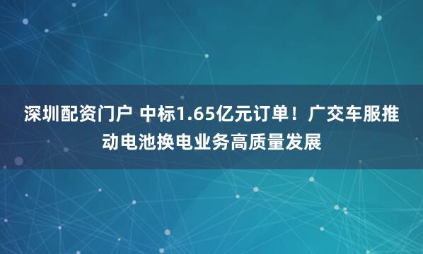 深圳配资门户 中标1.65亿元订单！广交车服推动电池换电业务高质量发展