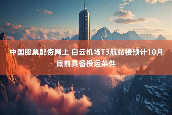 中国股票配资网上 白云机场T3航站楼预计10月底前具备投运条件