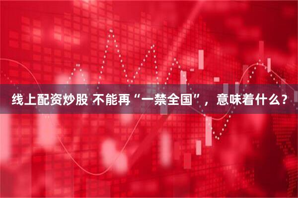 线上配资炒股 不能再“一禁全国”，意味着什么？