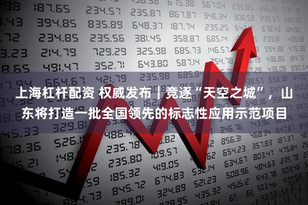 上海杠杆配资 权威发布｜竞逐“天空之城”，山东将打造一批全国领先的标志性应用示范项目