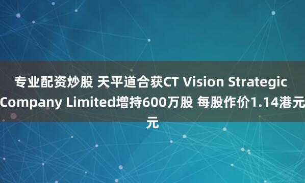 专业配资炒股 天平道合获CT Vision Strategic Company Limited增持600万股 每股作价1.14港元