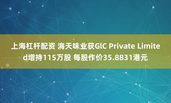 上海杠杆配资 海天味业获GlC Private Limited增持115万股 每股作价35.8831港元