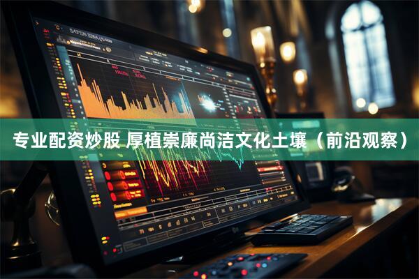 专业配资炒股 厚植崇廉尚洁文化土壤（前沿观察）
