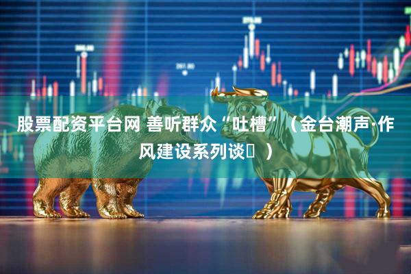 股票配资平台网 善听群众“吐槽”（金台潮声·作风建设系列谈⑭）
