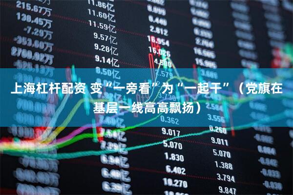 上海杠杆配资 变“一旁看”为“一起干”（党旗在基层一线高高飘扬）