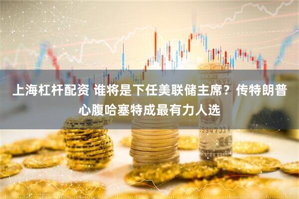 上海杠杆配资 谁将是下任美联储主席？传特朗普心腹哈塞特成最有力人选