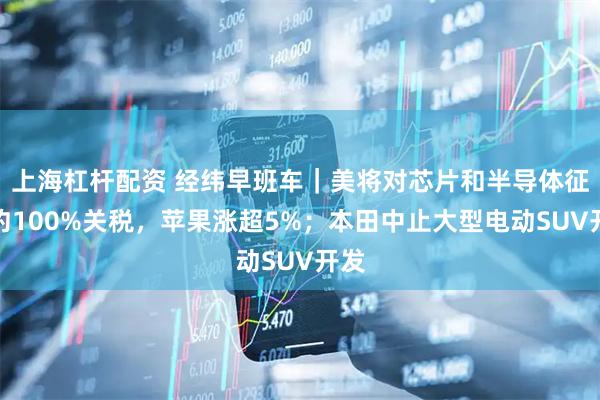 上海杠杆配资 经纬早班车｜美将对芯片和半导体征收约100%关税，苹果涨超5%；本田中止大型电动SUV开发