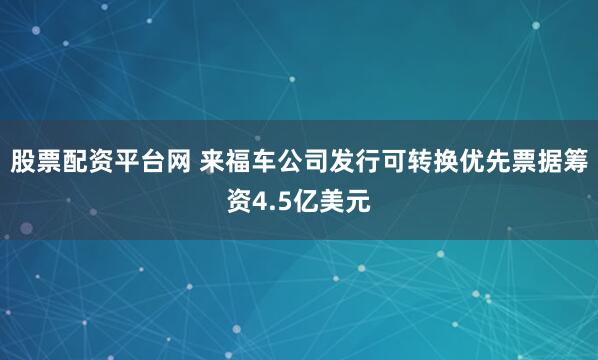 股票配资平台网 来福车公司发行可转换优先票据筹资4.5亿美元