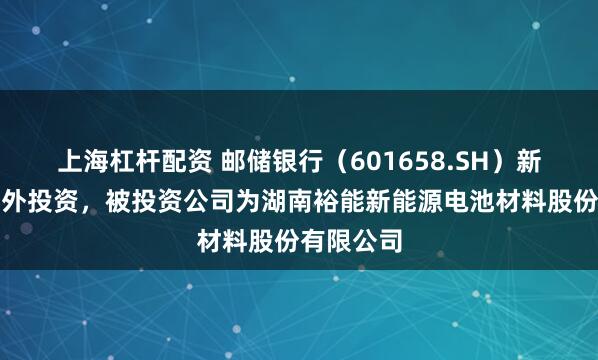 上海杠杆配资 邮储银行（601658.SH）新增一起对外投资，被投资公司为湖南裕能新能源电池材料股份有限公司