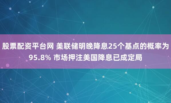 股票配资平台网 美联储明晚降息25个基点的概率为95.8% 市场押注美国降息已成定局