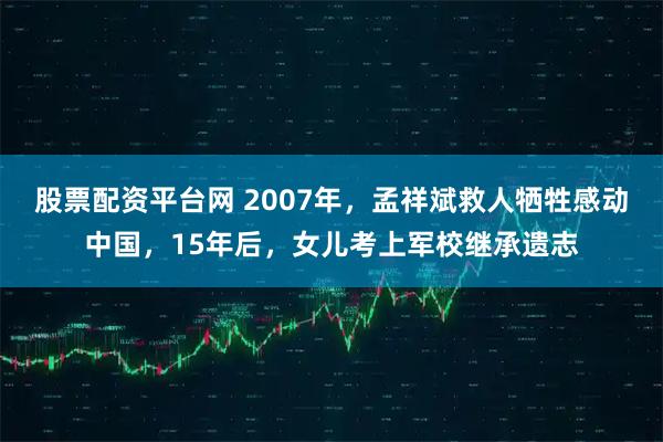 股票配资平台网 2007年，孟祥斌救人牺牲感动中国，15年后，女儿考上军校继承遗志