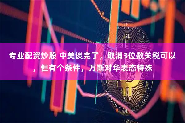 专业配资炒股 中美谈完了，取消3位数关税可以，但有个条件，万斯对华表态特殊