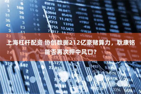 上海杠杆配资 协创数据212亿豪赌算力，耿康铭能否再次押中风口？