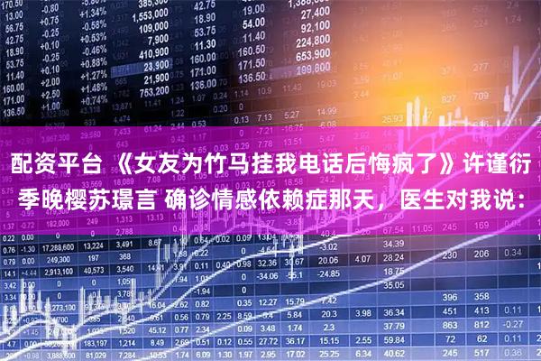 配资平台 《女友为竹马挂我电话后悔疯了》许谨衍季晚樱苏璟言 确诊情感依赖症那天，医生对我说：